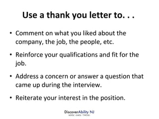 Use a thank you letter to. . .  Comment on what you liked about the company, the job, the people, etc.  Reinforce your qualifications and fit for the job. Address a concern or answer a question that came up during the interview. Reiterate your interest in the position. 