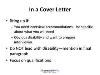 In a Cover Letter Bring up if: You need interview accommodations—be specific about what you will need Obvious disability and want to prepare interviewer. Do NOT lead with disability—mention in final paragraph. Focus on qualifications 