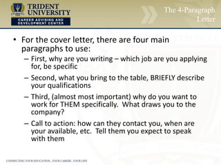 The 4-Paragraph
Letter
• For the cover letter, there are four main
paragraphs to use:
– First, why are you writing – which job are you applying
for, be specific
– Second, what you bring to the table, BRIEFLY describe
your qualifications
– Third, (almost most important) why do you want to
work for THEM specifically. What draws you to the
company?
– Call to action: how can they contact you, when are
your available, etc. Tell them you expect to speak
with them
 