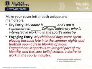 Engaging
Example
Make your cover letter both unique and
memorable.
• Dry Entry: My name is ______, and I am a
sophomore at _____ College/University who is
interested in working in the sport’s industry.
• Engaging Entry: My childhood days were spent
playing baseball late into the summer nights and
football upon a fresh blanket of snow.
Engagement in sports is an integral part of my
identity, and this core belief creates a desire to
work in the sports industry.
Example provided by Timothy James Curley
of Babson College Career Services
 