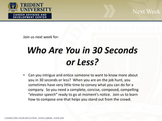 Next Week
Join us next week for:
Who Are You in 30 Seconds
or Less?
• Can you intrigue and entice someone to want to know more about
you in 30 seconds or less? When you are on the job hunt, you
sometimes have very little time to convey what you can do for a
company. So you need a complete, concise, composed, compelling
“elevator speech” ready to go at moment’s notice. Join us to learn
how to compose one that helps you stand out from the crowd.
 