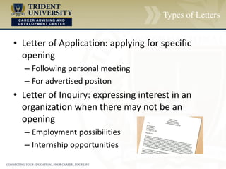 Types of Letters
• Letter of Application: applying for specific
opening
– Following personal meeting
– For advertised positon
• Letter of Inquiry: expressing interest in an
organization when there may not be an
opening
– Employment possibilities
– Internship opportunities
 