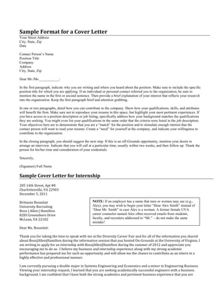 Sample Format for a Cover Letter
Your Street Address
City, State, Zip
Date
Contact Person’s Name
Position Title
Company
Address
City, State, Zip
Dear Mr./Ms.___________:
In the first paragraph, indicate why you are writing and where you heard about the position. Make sure to include the specific
position title for which you are applying. If an individual or personal contact referred you to the organization, be sure to
mention the name in the first or second sentence. Then provide a brief explanation of your interest that reflects your research
into the organization. Keep the first paragraph brief and attention grabbing.
In one or two paragraphs, detail how you can contribute to the company. Show how your qualifications, skills, and attributes
will benefit the firm. Make sure not to reproduce your resume in this space, but highlight your most pertinent experiences. If
you have access to a position description or job listing, specifically address how your background matches the qualifications
they are seeking. You might even list your qualifications in the same order that the criteria were listed in the job description.
Your objectives here are to demonstrate that you are a “match” for the position and to stimulate enough interest that the
contact person will want to read your resume. Create a “need” for yourself at the company, and indicate your willingness to
contribute to the organization.
In the closing paragraph, you should suggest the next step. If this is an off-Grounds opportunity, mention your desire to
arrange an interview. Indicate that you will call at a particular time, usually within two weeks, and then follow up. Thank the
person for his/her time and consideration of your credentials.
Sincerely,
(Signature) Full Name
Sample Cover Letter for Internship
205 14th Street, Apt #8
Charlottesville, VA 22903
December 5, 2011
Brittanie Bosselait
University Recruiting
Booz | Allen | Hamilton
8283 Greensboro Drive
McLean, VA 22102
Dear Ms. Bosselait:
Thank you for taking the time to speak with me at the Diversity Career Fair and for all of the information you shared
about Booz|Allen|Hamilton during the information session that you hosted On-Grounds at the University of Virginia. I
am writing to apply for an internship with Booz|Allen|Hamilton during the summer of 2012 and appreciate you
encouraging me to do so. I believe my business and internship experience along with my strong academic
performance has prepared me for such an opportunity and will allow me the chance to contribute as an intern in a
highly effective and professional manner.
I am currently pursuing a double major in Systems Engineering and Economics and a minor in Engineering Business.
Viewing your internship request, I learned that you are seeking academically successful engineers with a business
background. I am confident that I have both the strong academics and pertinent business experience that you are
NOTE: If an employer has a name that men or women may use (e.g.,
Alex), you may wish to begin your letter “Dear Alex Smith” instead of
“Dear Mr. Smith” in case Alex is a woman. A former female UVA
career counselor named Alex often received emails from students,
faculty, and recruiters addressed to “Mr.” – do not make the same
mistake!
 