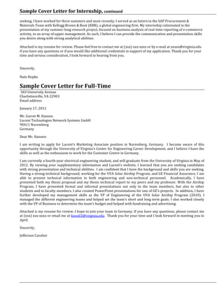 Sample Cover Letter for Internship, continued
seeking. I have worked for three summers and most recently, I served as an Intern in the SAP Procurement &
Materials Team with Kellogg Brown & Root (KBR), a global engineering firm. My internship culminated in the
presentation of my summer-long research project, focused on business analysis of real-time reporting of e-commerce
activity, to an array of upper management. As such, I believe I can provide the communication and presentation skills
you desire along with strong analytical abilities.
Attached is my resume for review. Please feel free to contact me at (xxx) xxx-xxxx or by e-mail at xxxxx@virginia.edu
if you have any questions or if you would like additional credentials in support of my application. Thank you for your
time and serious consideration, I look forward to hearing from you.
Sincerely,
Nate Hopke
Sample Cover Letter for Full-Time
583 University Avenue
Charlottesville, VA 22903
Email address
January 17, 2011
Mr. Garret M. Hansen
Lucent Technologies Network Systems GmbH
90411 Nuremberg
Germany
Dear Mr. Hansen:
I am writing to apply for Lucent’s Marketing Associate position in Nuremberg, Germany. I became aware of this
opportunity through the University of Virginia’s Center for Engineering Career Development, and I believe I have the
skills as well as the enthusiasm to work for the Customer Centre in Germany.
I am currently a fourth-year electrical engineering student, and will graduate from the University of Virginia in May of
2012. By viewing your supplementary information and Lucent’s website, I learned that you are seeking candidates
with strong presentation and technical abilities. I am confident that I have the background and skills you are seeking.
Having a strong technical background, working for the UVA Solar Airship Program, and GE Financial Assurance, I am
able to present technical information to both engineering and non-technical personnel. Academically, I have
presented both my thesis proposal and my thesis technical report to my peers and my professor. With the Airship
Program, I have presented formal and informal presentations not only to the team members, but also to other
students and to faculty members. I also created PowerPoint presentations for one of GE’s projects. In addition, I have
further developed my management skills as the VP of Engineering of the UVA Solar Airship Program (2010). I
managed the different engineering teams and helped set the team’s short and long term goals. I also worked closely
with the VP of Business to determine the team’s budget and helped with fundraising and advertising.
Attached is my resume for review. I hope to join your team in Germany. If you have any questions, please contact me
at (xxx) xxx-xxxx or email me at hoos03@virginia.edu. Thank you for your time and I look forward in meeting you in
April.
Sincerely,
Jefferson Cavalier
 