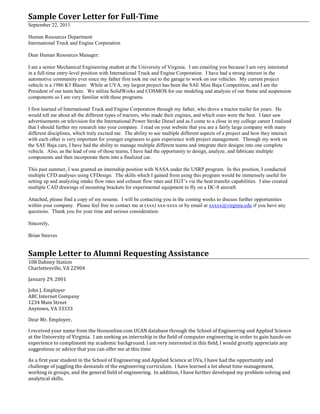 Sample Cover Letter for Full-Time
September 22, 2011
Human Resources Department
International Truck and Engine Corporation
Dear Human Resources Manager:
I am a senior Mechanical Engineering student at the University of Virginia. I am emailing you because I am very interested
in a full-time entry-level position with International Truck and Engine Corporation. I have had a strong interest in the
automotive community ever since my father first took me out to the garage to work on our vehicles. My current project
vehicle is a 1986 K5 Blazer. While at UVA, my largest project has been the SAE Mini Baja Competition, and I am the
President of our team here. We utilize SolidWorks and COSMOS for our modeling and analysis of our frame and suspension
components so I am very familiar with these programs.
I first learned of International Truck and Engine Corporation through my father, who drove a tractor trailer for years. He
would tell me about all the different types of tractors, who made their engines, and which ones were the best. I later saw
advertisements on television for the International Power Stroke Diesel and as I come to a close in my college career I realized
that I should further my research into your company. I read on your website that you are a fairly large company with many
different disciplines, which truly excited me. The ability to see multiple different aspects of a project and how they interact
with each other is very important for younger engineers to gain experience with project management. Through my work on
the SAE Baja cars, I have had the ability to manage multiple different teams and integrate their designs into one complete
vehicle. Also, as the lead of one of those teams, I have had the opportunity to design, analyze, and fabricate multiple
components and then incorporate them into a finalized car.
This past summer, I was granted an internship position with NASA under the USRP program. In this position, I conducted
multiple CFD analyses using CFDesign. The skills which I gained from using this program would be immensely useful for
setting up and analyzing intake flow rates and exhaust flow rates and EGT’s via the heat transfer capabilities. I also created
multiple CAD drawings of mounting brackets for experimental equipment to fly on a DC-8 aircraft.
Attached, please find a copy of my resume. I will be contacting you in the coming weeks to discuss further opportunities
within your company. Please feel free to contact me at (xxx) xxx-xxxx or by email at xxxxx@virginia.edu if you have any
questions. Thank you for your time and serious consideration.
Sincerely,
Brian Steeves
Sample Letter to Alumni Requesting Assistance
108 Dabney Station
Charlottesville, VA 22904
January 29, 2001
John J. Employer
ABC Internet Company
1234 Main Street
Anytown, VA 33333
Dear Mr. Employer,
I received your name from the Hoosonline.com UCAN database through the School of Engineering and Applied Science
at the University of Virginia. I am seeking an internship in the field of computer engineering in order to gain hands-on
experience to compliment my academic background. I am very interested in this field, I would greatly appreciate any
suggestions or advice that you can offer me at this time
As a first year student in the School of Engineering and Applied Science at UVa, I have had the opportunity and
challenge of juggling the demands of the engineering curriculum. I have learned a lot about time management,
working in groups, and the general field of engineering. In addition, I have further developed my problem solving and
analytical skills.
 