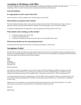 Accepting or Declining a Job Offer
You have the option of providing written documentation to confirm your acceptance or decline of an offer. Letters
responding to offers are used to maintain positive, professional relationships with employers.
General Guidelines
Is it appropriate to call or send a letter first?
Always respond to an offer by telephone first, and then follow up with a letter.
What should an acceptance letter include?
The letter should include basic details such as job title, starting location and date. Other details such as salary, relocation
agreement, benefits, and other bonuses should be included in your offer package you receive from the employer.
A statement of appreciation for the opportunity to join the organization and become part of the “team.”
What should a letter declining an offer include?
 A statement of appreciation for the offer
 A reason for declining the offer
 A statement, if appropriate, that leaves the door open for some possible future contact
What format should I use for constructing the letter?
Use proper business format and be brief when constructing an acceptance or decline letter.
Acceptance Letter
Use this letter to accept a job offer. Your letter should confirm the terms of your employment (salary, starting date, hours,
benefits etc.). Usually employers will telephone first and discuss the terms of employment. Accepting the offer constitutes a
moral (not legal) contract between you and the employer.
Name
Title
Company
Street Address
City, State, Zip
Dear Ms. Bowman:
I am writing to confirm my acceptance of your offer to become an IT Project Manager with IBM. As stated in your offer
letter that I received on October 11th, my starting salary will be $67,525, with an added allowance of $2,500 for moving
expenses to be mailed upon receipt of my acceptance letter. I will report to work on June 1, 2011 in Cooperstown, NY.
I am extremely pleased to be given the opportunity to work for IBM. It will be enjoyable to utilize my analytical skills as well
as my electrical engineering background to contribute in professional and measureable ways. I look forward to contributing
to the IT Team.
Thank you for your consideration in working with me during the recruiting process. My positive experience is one of the
major factors in my decision to accept your offer. I look forward to being on your team.
Sincerely,
Mike Howell
 