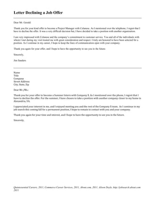 Letter Declining a Job Offer
Dear Mr. Gerald:
Thank you for your kind offer to become a Project Manager with Celanese. As I mentioned over the telephone, I regret that I
have to decline the offer. It was a very difficult decision but, I have decided to take a position with another organization.
I am very impressed with Celanese and the company’s commitment to customer service. You and all of the individuals with
whom I met during my visit treated me with great consideration and respect. I truly am honored to have been selected for a
position. As I continue in my career, I hope to keep the lines of communication open with your company.
Thank you again for your offer, and I hope to have the opportunity to see you in the future.
Sincerely,
Jim Sanders
Name
Title
Company
Street Address
City, State, Zip
Dear Mr./Ms.:
Thank you for your offer to become a Summer Intern with Company X. As I mentioned over the phone, I regret that I
have to decline the offer. For the summer, I have chosen to take a position with another company closer to my home in
Alexandria, VA.
I appreciated your interest in me, and I enjoyed meeting you and the rest of the Company X team. As I continue in my
job search this coming fall for a permanent position, I hope to remain in contact with you and your company.
Thank you again for your time and interest, and I hope to have the opportunity to see you in the future.
Sincerely,
Quintessential Careers, 2011, Commerce Career Services, 2011, About.com, 2011, Alison Doyle, http://jobsearch.about.com
2011
 