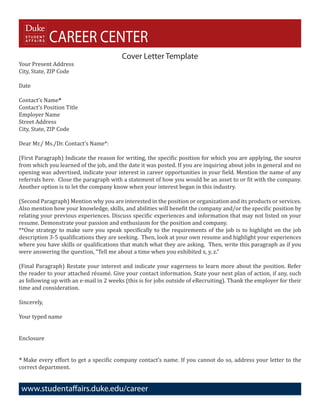 CAREER CENTER
Your Present Address
                                         Cover Letter Template
City, State, ZIP Code

Date

Contact’s Name*
Contact’s Position Title
Employer Name
Street Address
City, State, ZIP Code

Dear Mr./ Ms./Dr. Contact’s Name*:

(First Paragraph) Indicate the reason for writing, the specific position for which you are applying, the source
from which you learned of the job, and the date it was posted. If you are inquiring about jobs in general and no
opening was advertised, indicate your interest in career opportunities in your field. Mention the name of any
referrals here. Close the paragraph with a statement of how you would be an asset to or fit with the company.
Another option is to let the company know when your interest began in this industry.

(Second Paragraph) Mention why you are interested in the position or organization and its products or services.
Also mention how your knowledge, skills, and abilities will benefit the company and/or the specific position by
relating your previous experiences. Discuss specific experiences and information that may not listed on your
resume. Demonstrate your passion and enthusiasm for the position and company.
**One strategy to make sure you speak specifically to the requirements of the job is to highlight on the job
description 3-5 qualifications they are seeking. Then, look at your own resume and highlight your experiences
where you have skills or qualifications that match what they are asking. Then, write this paragraph as if you
were answering the question, “Tell me about a time when you exhibited x, y, z.”

(Final Paragraph) Restate your interest and indicate your eagerness to learn more about the position. Refer
the reader to your attached résumé. Give your contact information. State your next plan of action, if any, such
as following up with an e-mail in 2 weeks (this is for jobs outside of eRecruiting). Thank the employer for their
time and consideration.

Sincerely,

Your typed name


Enclosure


* Make every effort to get a specific company contact’s name. If you cannot do so, address your letter to the
correct department.


 www.studentaffairs.duke.edu/career
 