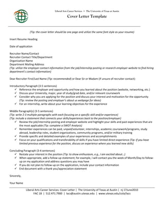 Liberal Arts Career Services • The University of Texas at Austin

Cover Letter Template

(Tip: the cover letter should be one page and utilize the same font style as your resume)
Insert Resume Heading
Date of application
Recruiter Name/Contact
Recruiter Contact Title/Department
Organization Name
Department Mailing Address
(Tip: utilize the employer contact information from the job/internship posting or research employer website to find hiring
department’s contact information)
Dear Recruiter First/Last Name (Tip: recommended) or Dear Sir or Madam (if unsure of recruiter contact):
Introductory Paragraph (3-5 sentences)
 Reference the employer and opportunity and how you learned about the position (website, networking, etc.)
 Discuss your University, major, year of study/grad date, and/or relevant coursework
 Consider why you are applying for the position and discuss your interest and motivation for the opportunity
(Tip: review the posting and employer’s about us webpage for ideas)
 For an internship, write about your learning objectives for the experience
Middle Paragraph(s) (3-5 sentences)
(Tip: write 2-3 multiple paragraphs with each focusing on a specific skill and/or experience)
(Tip: include a statement that connects your skills/experiences back to the position/employer)
 Review the job/internship posting and employer website and highlight your skills and past experiences that are
the most applicable (Tip: complete a SWOT Analysis)
 Remember experiences can be paid, unpaid/volunteer, internships, academic coursework/programs, study
abroad, leadership roles, student organizations, community programs, and/or military training
 Provide specific and detailed examples of your experiences and accomplishments
 Focus on your qualifications and transferability of skills if you have limited direct experience (Tip: if you have
limited previous experience for the position, discuss an experience where you learned new skills)
Concluding Paragraph (3-4 sentences)
 Restate your interest in the position (Tip: to show enthusiasm, e.g., I am excited about…)
 When appropriate, add a follow-up statement; for example, I will contact you the week of Month/Day to followup on my application and address questions you may have
 If you do not plan to follow-up on the application, include your contact information
 End document with a thank you/appreciation statement
Sincerely,
Your Name
Liberal Arts Career Services: Cover Letter | The University of Texas at Austin | nj 17June2010
FAC 18 | 512.471.7900 | lacs@austin.utexas.edu | www.utexas.edu/cola/lacs

 