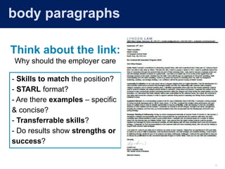 12
Skills Matching (Body Paragraphs)
- Skills to match the position?
- STARL format?
- Are there examples – specific
& concise?
- Transferrable skills?
- Do results show strengths or
success?
Think about the link:
Why should the employer care
body paragraphs
 