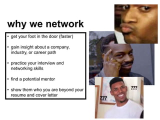 why we network
• get your foot in the door (faster)
• gain insight about a company,
industry, or career path
• practice your interview and
networking skills
• find a potential mentor
• show them who you are beyond your
resume and cover letter
 