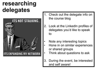 researching
delegates
1. Check out the delegate info on
the course blog
2. Look at the LinkedIn profiles of
delegates you’d like to speak
to
• Note any interesting topics
• Hone in on similar experiences
or shared groups
• Think about questions to ask
3. During the event, be interested
and self aware!
 