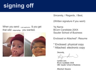 Sincerely, / Regards, / Best,
(Written signature if you want)
Ya Name
BCom Candidate 20XX
Sauder School of Business
Enclosed or Attached*: Resume
* Enclosed: physical copy
* Attached: electronic copy
a job application
internship
signing off
 