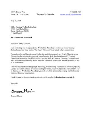 102 N. Denver Ave (918) 202-5929
Tulsa, OK 74103-1806 Terence M. Morris terence.morris1@tulsacc.edu
May 28, 2014
Video Gaming Technologies, Inc.
12000 East Skelly Drive
Tulsa, Oklahoma, 74128
(918) 877-6682
Re: Production Associate I
To Whom It May Concern,
I am contacting you in regards to the Production Associate I position at Video Gaming
Technologies, Inc. Your motto, “We Create Winners!,” is precisely why I am applying.
Possessing relevant Manufacturing Production qualifications such as: A.A.S. Manufacturing
Engineering Technician (in progress), Manufacturing Skill Standards Council’s Certified
Production Technician, Certified Forklift Operator, Life & Financial Planning Certification(s)
and Customer Focus Training would make me a valuable resource for Bama Companies or any
of its subsidiaries.
I believe my expertise in Shipping & Receiving, Warehousing, Maintenance, Inventory-Quality
Control and a keen interest in Continuous Improvement, would make me the perfect fit for VGT
in the role as a Production Associate I, as well as help to continually develop my Professional
Vision within your organization.
I look forward to the opportunity to interview with you for the Production Associate I.
Sincerely,
Terence Morris
 