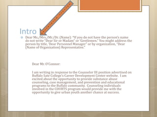Intro
 Dear Ms./Mrs./Mr./Dr. (Name): *If you do not have the person’s name
do not write “Dear Sir or Madam” or ‘Gentlemen.” You might address the
person by title, ‘Dear Personnel Manager” or by organization, “Dear
(Name of Organization) Representative.”
Dear Mr. O’Connor:
I am writing in response to the Counselor III position advertised on
Buffalo Sate College’s Career Development Center website. I am
excited about the opportunity to provide substance abuse
counseling, case management, and prevention and educational
programs to the Buffalo community. Counseling individuals
involved in the COURTS program would provide me with the
opportunity to give urban youth another chance at success.
 