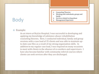 Body
 Example:
As an intern at BryLin Hospital, I was successful in developing and
applying my knowledge of substance abuser rehabilitation
counseling theories. Here, I conducted individual, family and group
sessions with a case load of 35 clients and was able to maintain up-
to-date case files as a result of my strong organization skills. In
addition to my regular case load, I was required on many occasions
to meet with clients in the absence of co-workers and supervisors. I
have also become familiar with community referral courses where
clients can seek services after they are discharged.
 Counseling Theories
 Working with individuals, groups and
family
 Services related to drug abuse
 Management Experience
 