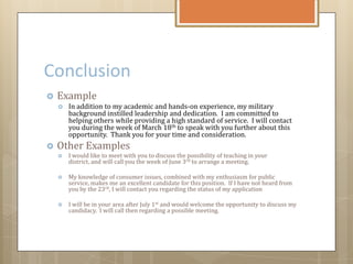 Conclusion
 Example
 In addition to my academic and hands-on experience, my military
background instilled leadership and dedication. I am committed to
helping others while providing a high standard of service. I will contact
you during the week of March 18th to speak with you further about this
opportunity. Thank you for your time and consideration.
 Other Examples
 I would like to meet with you to discuss the possibility of teaching in your
district, and will call you the week of June 3rd to arrange a meeting.
 My knowledge of consumer issues, combined with my enthusiasm for public
service, makes me an excellent candidate for this position. If I have not heard from
you by the 23rd, I will contact you regarding the status of my application
 I will be in your area after July 1st and would welcome the opportunity to discuss my
candidacy. I will call then regarding a possible meeting.
 