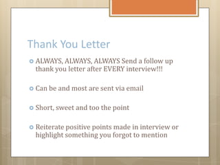 Thank You Letter
 ALWAYS, ALWAYS, ALWAYS Send a follow up
thank you letter after EVERY interview!!!
 Can be and most are sent via email
 Short, sweet and too the point
 Reiterate positive points made in interview or
highlight something you forgot to mention
 
