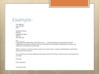 Example:
Your Address
City, State Zip
Date
Individual's Name
Position
Organization Name
Address
City, State Zip
Dear __________:
I appreciated the opportunity to talk with you at _____. The information you shared with me about
(organization name) was excellent, and I am excited about the possibility of applying my education and
experience to the position we discussed.
(Write a sentence or two here whose purpose is to recall, accent or supply an afterthought to information
expressed at the interview.)
If I can provide you with any additional information, please let me know. I look forward to hearing from you
very soon.
Sincerely,
(Your signature)
Your typed name
 