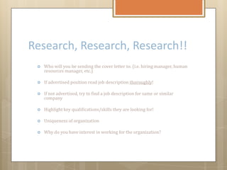 Research, Research, Research!!
 Who will you be sending the cover letter to. (i.e. hiring manager, human
resources manager, etc.)
 If advertised position read job description thoroughly!
 If not advertised, try to find a job description for same or similar
company
 Highlight key qualifications/skills they are looking for!
 Uniqueness of organization
 Why do you have interest in working for the organization?
 