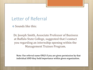 Letter of Referral
 Sounds like this:
Dr. Joseph Smith, Associate Professor of Business
at Buffalo State College, suggested that I contact
you regarding an internship opening within the
Management Trainee Program.
Note: Use referral name ONLY if you are given permission by that
individual AND they hold importance within given organization.
 