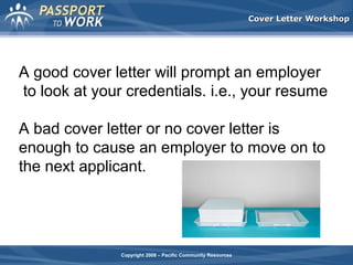 Cover Letter Workshop

A good cover letter will prompt an employer
to look at your credentials. i.e., your resume
A bad cover letter or no cover letter is
enough to cause an employer to move on to
the next applicant.

Copyright 2008 – Pacific Community Resources

 