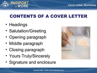 Cover Letter Workshop

CONTENTS OF A COVER LETTER
•
•
•
•
•
•
•

Headings
Salutation/Greeting
Opening paragraph
Middle paragraph
Closing paragraph
Yours Truly/Sincerely
Signature and enclosure
Copyright 2008 – Pacific Community Resources

 