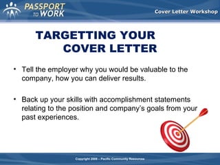 Cover Letter Workshop

TARGETTING YOUR
COVER LETTER
• Tell the employer why you would be valuable to the
company, how you can deliver results.
• Back up your skills with accomplishment statements
relating to the position and company’s goals from your
past experiences.

Copyright 2008 – Pacific Community Resources

 