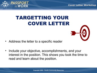 Cover Letter Workshop

TARGETTING YOUR
COVER LETTER

• Address the letter to a specific reader
• Include your objective, accomplishments, and your
interest in the position. This shows you took the time to
read and learn about the position.

Copyright 2008 – Pacific Community Resources

 