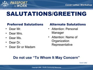 Cover Letter Workshop

SALUTATIONS/GREETING
Preferred Salutations
• Dear Mr.
• Dear Mrs.
• Dear Ms.
• Dear Dr.
• Dear Sir or Madam

Alternate Salutations
• Attention: Personal
Manager
• Attention: Name of
Organization
Representative

Do not use “To Whom It May Concern”
Cover Letter
Copyright 2008 – Pacific Community Resources

 