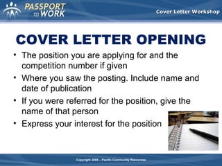 Cover Letter Workshop

COVER LETTER OPENING
• The position you are applying for and the
competition number if given
• Where you saw the posting. Include name and
date of publication
• If you were referred for the position, give the
name of that person
• Express your interest for the position

Copyright 2008 – Pacific Community Resources

 