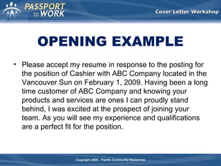 Cover Letter Workshop

OPENING EXAMPLE
• Please accept my resume in response to the posting for
the position of Cashier with ABC Company located in the
Vancouver Sun on February 1, 2009. Having been a long
time customer of ABC Company and knowing your
products and services are ones I can proudly stand
behind, I was excited at the prospect of joining your
team. As you will see my experience and qualifications
are a perfect fit for the position.

Copyright 2008 – Pacific Community Resources

 