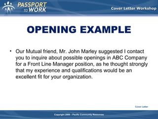 Cover Letter Workshop

OPENING EXAMPLE
• Our Mutual friend, Mr. John Marley suggested I contact
you to inquire about possible openings in ABC Company
for a Front Line Manager position, as he thought strongly
that my experience and qualifications would be an
excellent fit for your organization.

Cover Letter
Copyright 2008 – Pacific Community Resources

 