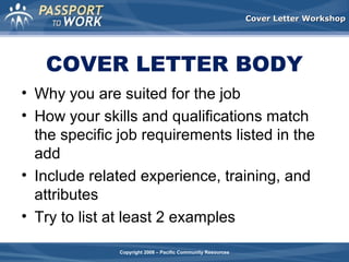 Cover Letter Workshop

COVER LETTER BODY
• Why you are suited for the job
• How your skills and qualifications match
the specific job requirements listed in the
add
• Include related experience, training, and
attributes
• Try to list at least 2 examples
Copyright 2008 – Pacific Community Resources

 