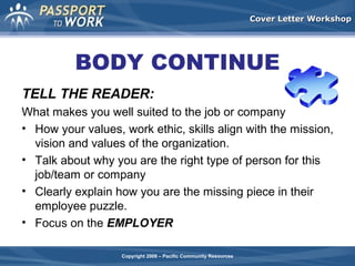 Cover Letter Workshop

BODY CONTINUE
TELL THE READER:
What makes you well suited to the job or company
• How your values, work ethic, skills align with the mission,
vision and values of the organization.
• Talk about why you are the right type of person for this
job/team or company
• Clearly explain how you are the missing piece in their
employee puzzle.
• Focus on the EMPLOYER
Copyright 2008 – Pacific Community Resources

 