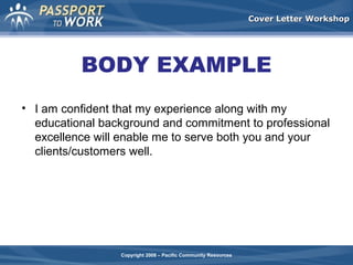 Cover Letter Workshop

BODY EXAMPLE
• I am confident that my experience along with my
educational background and commitment to professional
excellence will enable me to serve both you and your
clients/customers well.

Copyright 2008 – Pacific Community Resources

 