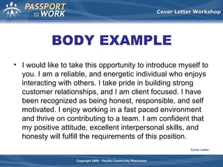 Cover Letter Workshop

BODY EXAMPLE
• I would like to take this opportunity to introduce myself to
you. I am a reliable, and energetic individual who enjoys
interacting with others. I take pride in building strong
customer relationships, and I am client focused. I have
been recognized as being honest, responsible, and self
motivated. I enjoy working in a fast paced environment
and thrive on contributing to a team. I am confident that
my positive attitude, excellent interpersonal skills, and
honesty will fulfill the requirements of this position.
Cover Letter
Copyright 2008 – Pacific Community Resources

 