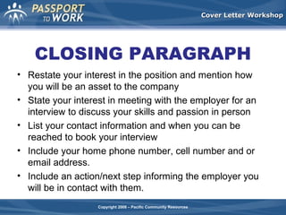 Cover Letter Workshop

CLOSING PARAGRAPH
• Restate your interest in the position and mention how
you will be an asset to the company
• State your interest in meeting with the employer for an
interview to discuss your skills and passion in person
• List your contact information and when you can be
reached to book your interview
• Include your home phone number, cell number and or
email address.
• Include an action/next step informing the employer you
will be in contact with them.
Copyright 2008 – Pacific Community Resources

 