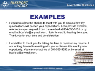Cover Letter Workshop

EXAMPLES
•

I would welcome the chance to meet with you to discuss how my
qualifications will exceed your expectations. I can provide excellent
references upon request. I can b e reached at 604-555-5555 or by
email at bbarista@anymail.com. I look forward to hearing from you.
Thank you for your time and consideration.

•

I would like to thank you for taking the time to consider my resume. I
am looking forward to meeting with you to discuss this employment
opportunity. You can contact me at 604-555-5555 or by email at
bbarista@anymail.com.

Copyright 2008 – Pacific Community Resources

 