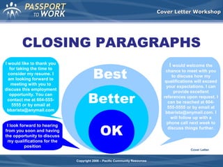 Cover Letter Workshop

CLOSING PARAGRAPHS
I would like to thank you
for taking the time to
consider my resume. I
am looking forward to
meeting with you to
discuss this employment
opportunity. You can
contact me at 604-5555555 or by email at
bbarista@anymail.com
I look forward to hearing
from you soon and having
the opportunity to discuss
my qualifications for the
position

Best
Better
OK

I would welcome the
chance to meet with you
to discuss how my
qualifications will exceed
your expectations. I can
provide excellent
references upon request. I
can be reached at 604555-5555 or by email at
bbarista@anymail.com. I
will follow up with a
phone call next week to
discuss things further.

Cover Letter
Copyright 2008 – Pacific Community Resources

 