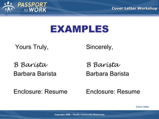 Cover Letter Workshop

EXAMPLES
Yours Truly,

Sincerely,

B Barista
Barbara Barista

B Barista
Barbara Barista

Enclosure: Resume

Enclosure: Resume
Cover Letter

Copyright 2008 – Pacific Community Resources

 
