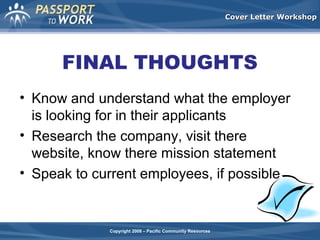 Cover Letter Workshop

FINAL THOUGHTS
• Know and understand what the employer
is looking for in their applicants
• Research the company, visit there
website, know there mission statement
• Speak to current employees, if possible

Copyright 2008 – Pacific Community Resources

 
