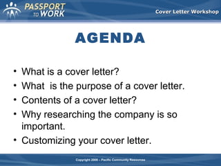 Cover Letter Workshop

AGENDA
•
•
•
•

What is a cover letter?
What is the purpose of a cover letter.
Contents of a cover letter?
Why researching the company is so
important.
• Customizing your cover letter.
Copyright 2008 – Pacific Community Resources

 