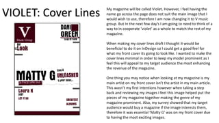 My magazine will be called Violet. However, I feel having the
name go across the page does not suit the main image that I
would wish to use, therefore I am now changing it to V music
group. But In the next few day’s I am going to need to think of a
way to in-cooperate ‘violet’ as a whole to match the rest of my
magazine.
When making my cover lines draft I thought it would be
beneficial to do it on InDesign so I could get a good feel for
what my front cover its going to look like. I wanted to make the
cover lines minimal in order to keep my model prominent as I
feel this will appeal to my target audience the most enhancing
the revenue of the magazine.
One thing you may notice when looking at my magazine is my
main artist on my front cover isn’t the artist in my main article.
This wasn’t my first intentions however when taking a step
back and reviewing my images I feel this image helped put the
pieces of my magazine together making the genre of my
magazine prominent. Also, my survey showed that my target
audience would buy a magazine if the image interests them,
therefore it was essential ‘Matty G’ was on my front cover due
to having the most exciting images.
VIOLET: Cover Lines
