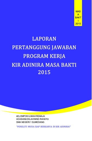 LAPORAN
PERTANGGUNG JAWABAN
PROGRAM KERJA
KIR ADINIRA MASA BAKTI
2015
MAS
A
BAKT
I
2015
kELOMPOK ILMIAHREMAJA
ACASANA DILAHNING RAHAYU
SMA NEGERI 1 SUMEDANG
“PENELITI MUDA SIAP BERKARYA DI KIR ADINIRA!”
 