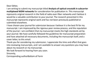Dear Editor,
I am writing to submit my manuscript titled Analysis of optical crosstalk in subcarrier
multiplexed WDM networks for consideration for publication in. This manuscript
represents original research in the field of radio-over-fiber networks and I believe it
would be a valuable contribution to your journal. The research presented in this
manuscript represents original work and has not been previously published or
submitted elsewhere.
I have chosen your journal for submission because I believe it is the best fit for my
manuscript. I am impressed by the rigorous peer review process, and the reputation
of the journal. I am confident that my manuscript meets the high standards set by
your journal. We have carefully followed the guidelines for manuscript preparation
and have attached all necessary documents, including the manuscript itself, and a
cover letter, to this email.
Thank you for considering my submission. I appreciate the time and effort that goes
into reviewing manuscripts, and I am available to answer any questions you may have
about my research or my manuscript.
We look forward to hearing from you soon.
Sincerely,
Corresponding authorBottom of Form
 