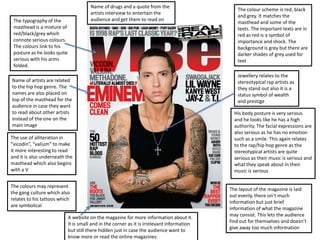 Name of drugs and a quote from the
                                                                                                The colour scheme is red, black
                                        artists interview to entertain the
                                                                                                and grey. It matches the
 The typography of the                  audience and get them to read on
                                                                                                masthead and some of the
 masthead is a mixture of                                                                       texts. The important texts are in
 red/black/grey which                                                                           red as red is a symbol of
 connote serious colours.                                                                       importance and shock. The
 The colours link to his                                                                        background is grey but there are
 posture as he looks quite                                                                      darker shades of grey used for
 serious with his arms                                                                          text
 folded.
                                                                                                Jewellery relates to the
Name of artists are related                                                                     stereotypical rap artists as
to the hip hop genre. The                                                                       they stand out also it is a
names are also placed on                                                                        status symbol of wealth
top of the masthead for the                                                                     and prestige
audience in case they want
to read about other artists                                                                    His body posture is very serious
instead of the one on the                                                                      and he looks like he has a high
main image                                                                                     authority. The facial expressions are
                                                                                               also serious as he has no emotion
The use of alliteration in                                                                     such as a smile. This again relates
“vicodin”, “valium” to make                                                                    to the rap/hip hop genre as the
it more interesting to read                                                                    stereotypical artists are quite
and it is also underneath the                                                                  serious as their music is serious and
masthead which also begins                                                                     what they speak about in their
with a V                                                                                       music is serious

The colours may represent
                                                                                             The layout of the magazine is laid
the gang culture which also
                                                                                             out evenly, there isn't much
relates to his tattoos which
                                                                                             information but just brief
are symbolical
                                                                                             information of what the magazine
                             A website on the magazine for more information about it.        may consist. This lets the audience
                             It is small and in the corner as it is irrelevant information   find out for themselves and doesn’t
                             but still there hidden just in case the audience want to        give away too much information
                             know more or read the online magazines
 