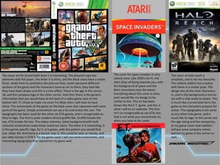 The cover art for Grand theft Auto 5 is interesting. The physical copy has
elements with foil paper, the letter V is shiny, and the black areas have a matte
finish. Aside from its aesthetics the pictures that, could represent different
sections of the game and the characters have an art to them, they look like
they have been drawn and this is a nice effect. There is the age in the corner,
18, and the company logo in the other corner. And then there is the generic
information that you would have at the back of a video game case on the
bottom left. If I chose to make my cover fro Xbox, then I will have to have
these. The screenshots of the game on the back cover also represent well some
parts of the game. Simple screenshots can say a lot and entice the user. The
typography has been sued for the other six GTA games, and is recognisable as
they're logo. The font is quite modern almost graffiti like. Graffiti breaks the
law, GTA breaks the law. The colour schemes, black background with bold
colourful screenshots make those stand out more. The letter V is interesting. It
is this games specific logo, for 5. it is green, with the pattern you would find
one dollar bill. And there is a banner over it, this could be seen as money, and
you stela money in GTA 5. for my game cover I will use some screenshots, and
interesting typography that represents my game well.
The cover for space invaders is very
clearly retro. Like 1950’s Sci-Fi, the
alien ships all flying towards you, with
the background of space and the
Mars mountains near the boom.
Everything about this cover is retro,
and I would like my design to be
similar to this. The art has been
drawn like the E.T. game, and this is
what I will try to replicate. The font
isn’t as recognizable as say GTA, but
that is not what you concentrate on,
when you look at the cover.
The cover of Halo reach is
simplistic, and is not my favourite.
The collects edition has a statue
with them in a similar pose. This
design ahs all the main characters
in, and in the background a stormy
sky with a ship ready to attack. This
is much like a screenshot form the
game as the characters prepare for
action. The typography is the same
as any other halo game, and is
much like its logo. In the corner are
the age rating and the companies,
to my game cover look realistic I
will put some company names
behind my game in the corner as
well.
 