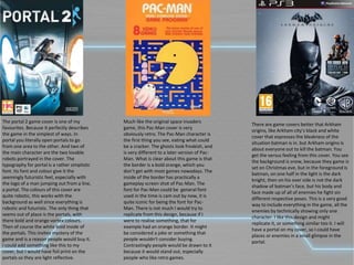 The portal 2 game cover is one of my
favourites. Because it perfectly describes
the game in the simplest of ways. In
portal you literally open portals to go
from one area to the other. And two of
the main character are the two lovable
robots portrayed in the cover. The
typography for portal is a rather simplistic
font. Its font and colour give it the
seemingly futuristic feel, especially with
the logo of a man jumping out from a line,
a portal. The colours of this cover are
quite robotic, this works with the
background as well since everything is
robotic and futuristic. The only thing that
seems out of place is the portals, with
there bold and orange vortex colours.
Then of course the white bold inside of
the portals. This invites mystery of the
game and is a reason people would buy it.
I could add something like this to my
cover, but I would have foil print on the
portals so they are light reflective.
There are game covers better that Arkham
origins, like Arkham city’s black and white
cover that expresses the bleakness of the
situation batman is in. but Arkham origins is
about everyone out to kill the batman. You
get the versus feeling from this cover. You see
the background is snow, because they game is
set on Christmas eve, but in the foreground is
batman, on one half in the light is the dark
knight, then on his over side is not the dark
shadow of batman’s face, but his body and
face made up of all of enemies he fight sin
different respective poses. This is a very good
way to include everything in the game, all the
enemies by technically showing only one
character. I like this design and might
replicate it, or something similar too it. I will
have a portal on my cover, so I could have
places or enemies in a small glimpse in the
portal.
Much like the original space invaders
game, this Pac-Man cover is very
obviously retro. The Pac-Man character is
the first thing you see, eating what could
be a cracker. The ghosts look freakish, and
is very different to a later version of Pac-
Man. What is clear about this game is that
the border is a bold orange, which you
don’t get with most games nowadays. The
inside of the border has practically a
gameplay screen shot of Pac-Man. The
font for Pac-Man could be general font
used in the time is cam out by now, it is
quite iconic for being the font for Pac-
Man. There is not much I would try to
replicate from this design, because if I
were to realise something, that for
example had an orange border. It might
be considered a joke or something that
people wouldn't consider buying.
Contrastingly people would be drawn to it
because it would stand out, especially
people who like retro games.
 