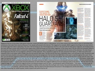 Magazines that are strictly about video games advertise, review and declare news on video games. Its for these reasons that they need to have an interesting style,
and pictures that make them stand out because if not, people will just go to the internet. This magazine for example, XBOX magazine has things on its cover and on
its fortieth page that make it captivating. The cover, the first thing you see if the background. And this is the same with all video game magazines, the background of
the cover will have a screen shot of picture from a game that is bold and stands out from other magazines. In this issues case it has the mask from the game fallout 4.
the mask has a lot of detail, which is unusual for a background because usually the background is not supposed to be the centre of the attention. The only thing in
the foreground is the text. For my magazine I will have a similar approach. This is repeated in page 43, the main character from Halo 5, or rather one of the main
characters (this is not master chief) is bolder than the text and the other texts. The title and the text have a bold black colour, so its still easy to read. The picture sand
screens hots have a border so its easier to differentiate them form the background. The font from the XBOX title on the cover is used throughout this cover. From
this I can see that this magazine in particular uses one font throughout its magazine. For its titles and subtitle, the only words that don’t comply with this style is the
logos from games like Fallout 4. the cover also has the XBOX logo, so its recognisable form a distance for Xbox players. The cover has select information, mostly news
that will entice the audience in green and white fonts. The colour scheme for XBOX. Finally on the cover is the barcode and issue number, I will have something like
this because it makes a magazine look real and professional. So what makes this magazine different from just looking up stuff on the internet. Well the title from the
magazine page 43 suggests that the magazine writers are doing the players work for them. “Everything you need to know before...” this means that they’ve got all
the recent and important new to know before the game is realised, which also helps Microsoft get more money, they practically advertise there game further by
making it sound more enticing. I will have similar methods, I like the style for this game because the picture in the background, and the text without a border does
look really interesting, for myself anyway, market research will confirm this for me.
 